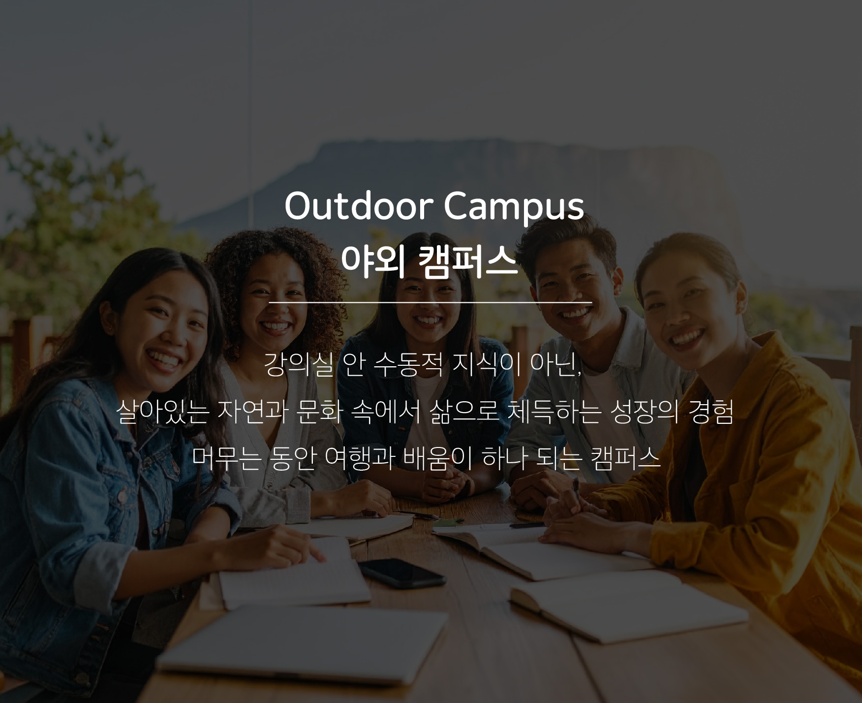 Outdoor Campus 야외 캠퍼스 강의실 안 수동적 지식이 아닌, 살아있는 자연과 문화 속에서 삶으로 체득하는 성장의 경험 머무는 동안 여행과 배움이 하나 되는 캠퍼스